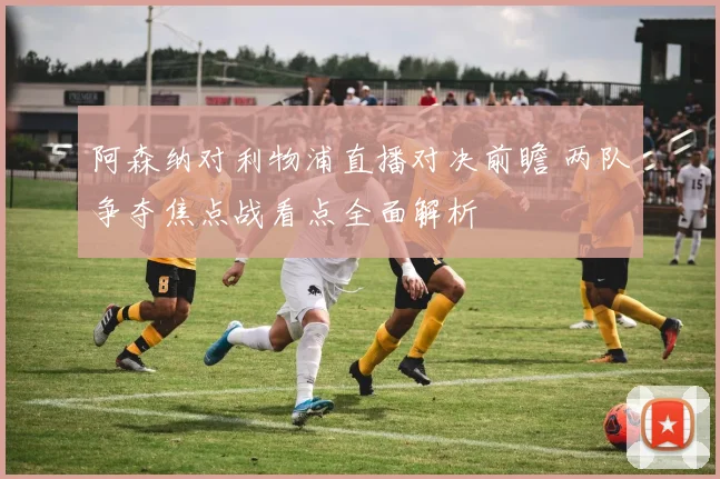 阿森纳对利物浦直播对决前瞻 两队争夺焦点战看点全面解析