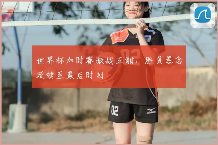 世界杯加时赛激战正酣,胜负悬念延续至最后时刻