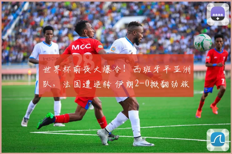 世界杯前夜大爆冷!西班牙平亚洲队,法国遭逆转 伊朗2-0掀翻劲旅
