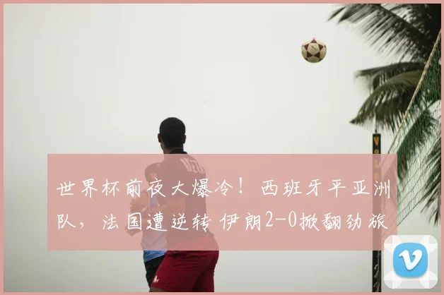 世界杯前夜大爆冷！西班牙平亚洲队，法国遭逆转 伊朗2-0掀翻劲旅