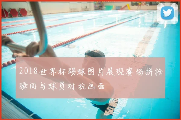 2018世界杯踢球图片展现赛场拼抢瞬间与球员对抗画面