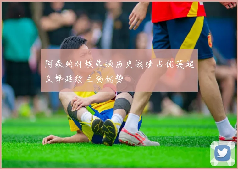 阿森纳对埃弗顿历史战绩占优英超交锋延续主场优势