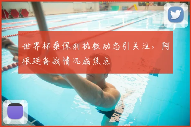世界杯桑保利执教动态引关注，阿根廷备战情况成焦点