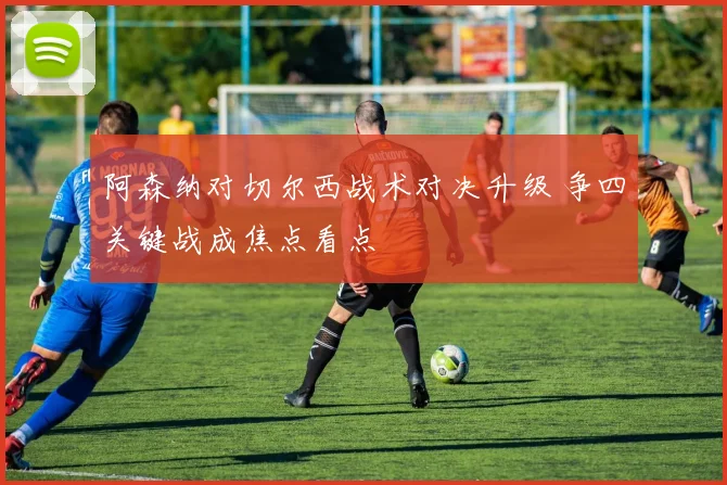 阿森纳对切尔西战术对决升级 争四关键战成焦点看点