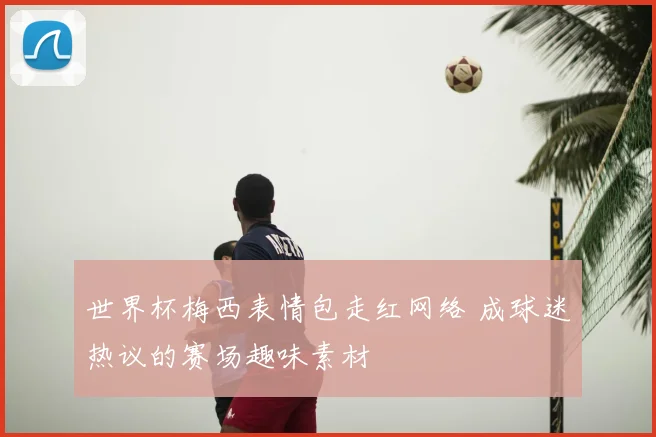 世界杯梅西表情包走红网络 成球迷热议的赛场趣味素材