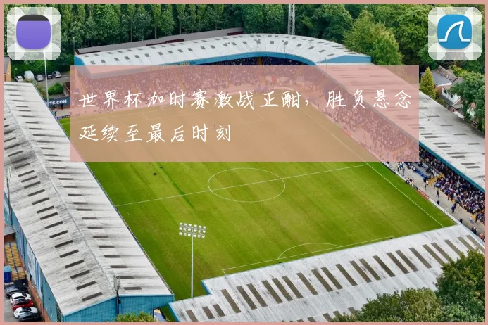 世界杯加时赛激战正酣，胜负悬念延续至最后时刻