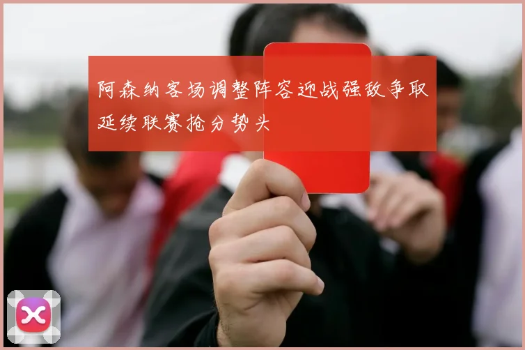 阿森纳客场调整阵容迎战强敌争取延续联赛抢分势头