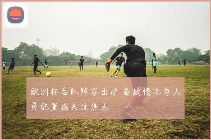 欧洲杯各队阵容出炉 备战情况与人员配置成关注焦点
