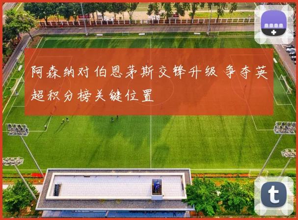 阿森纳对伯恩茅斯交锋升级 争夺英超积分榜关键位置
