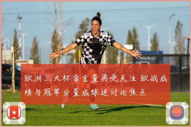欧洲三大杯含金量再受关注 欧战成绩与冠军分量成球迷讨论焦点