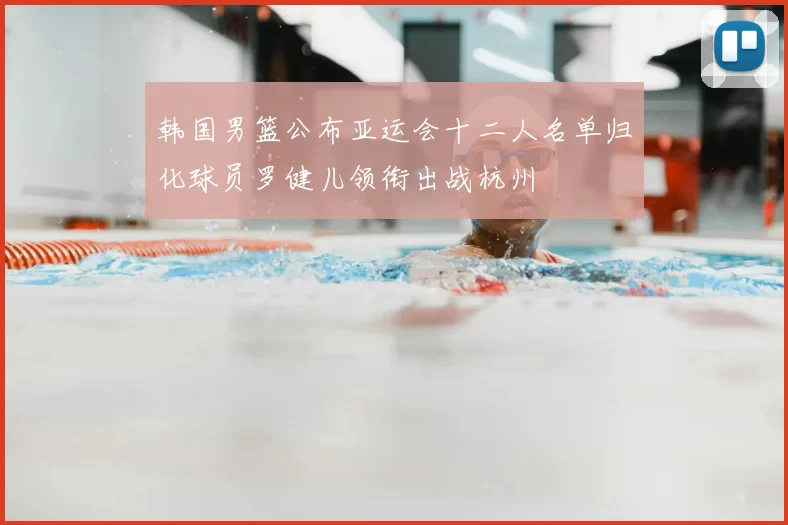 韩国男篮公布亚运会十二人名单归化球员罗健儿领衔出战杭州