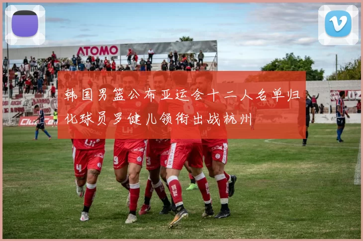韩国男篮公布亚运会十二人名单归化球员罗健儿领衔出战杭州