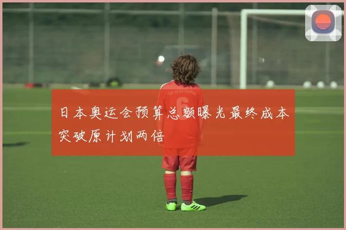 日本奥运会预算总额曝光最终成本突破原计划两倍