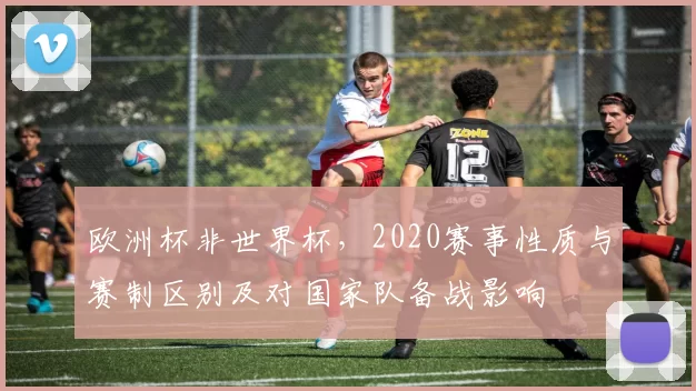 欧洲杯非世界杯，2020赛事性质与赛制区别及对国家队备战影响