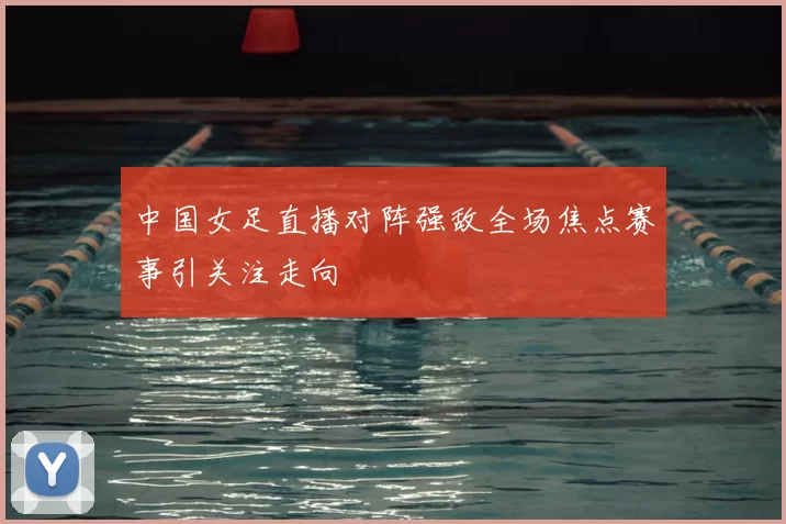 中国女足直播对阵强敌全场焦点赛事引关注走向