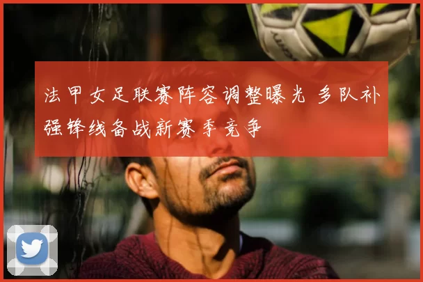 法甲女足联赛阵容调整曝光 多队补强锋线备战新赛季竞争