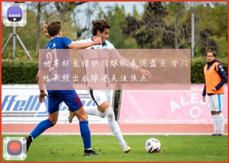 世界杯竞猜热门球队表现盘点 冷门结果频出成球迷关注焦点