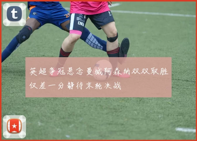 英超争冠悬念曼城阿森纳双双取胜仅差一分静待末轮决战