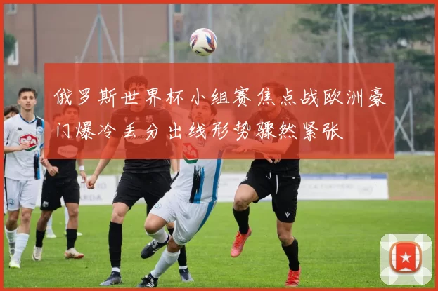 俄罗斯世界杯小组赛焦点战欧洲豪门爆冷丢分出线形势骤然紧张