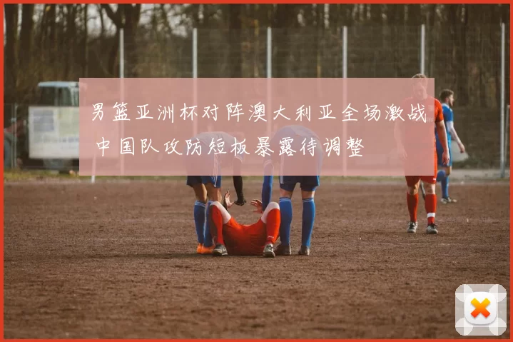 男篮亚洲杯对阵澳大利亚全场激战 中国队攻防短板暴露待调整