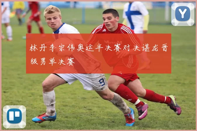 林丹李宗伟奥运半决赛对决谌龙晋级男单决赛