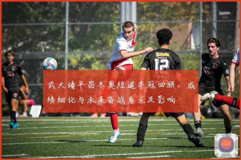 武大靖平昌冬奥短道夺冠回顾、成绩细化与未来备战看点及影响