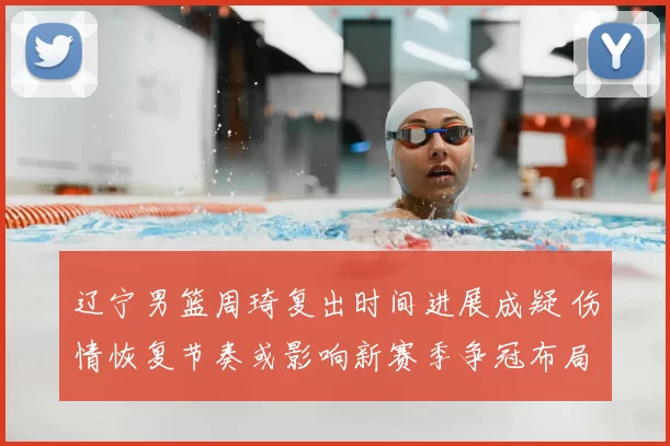 辽宁男篮周琦复出时间进展成疑 伤情恢复节奏或影响新赛季争冠布局