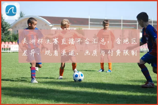 美洲杯决赛直播平台汇总，含地区差异、观看渠道、画质与付费限制对比