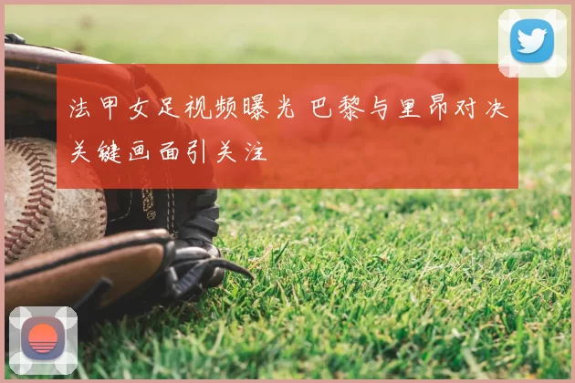 法甲女足视频曝光 巴黎与里昂对决关键画面引关注