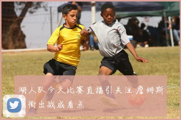 湖人队今天比赛直播引关注 詹姆斯领衔出战成看点