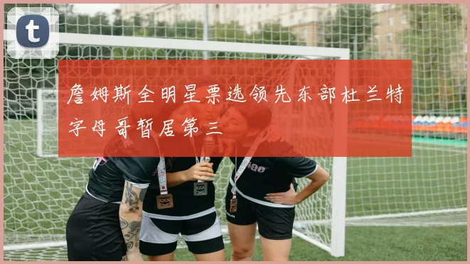 詹姆斯全明星票选领先东部杜兰特字母哥暂居第三