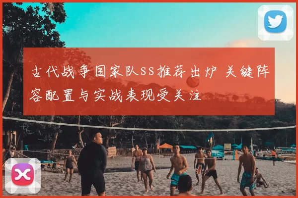 古代战争国家队ss推荐出炉 关键阵容配置与实战表现受关注