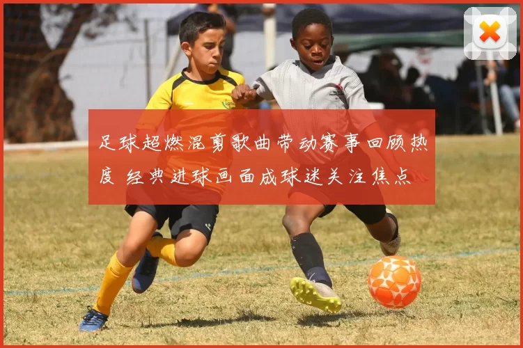 足球超燃混剪歌曲带动赛事回顾热度 经典进球画面成球迷关注焦点