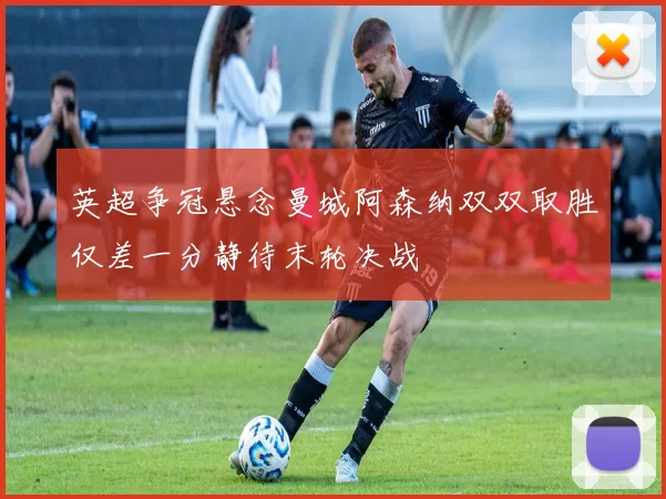 英超争冠悬念曼城阿森纳双双取胜仅差一分静待末轮决战