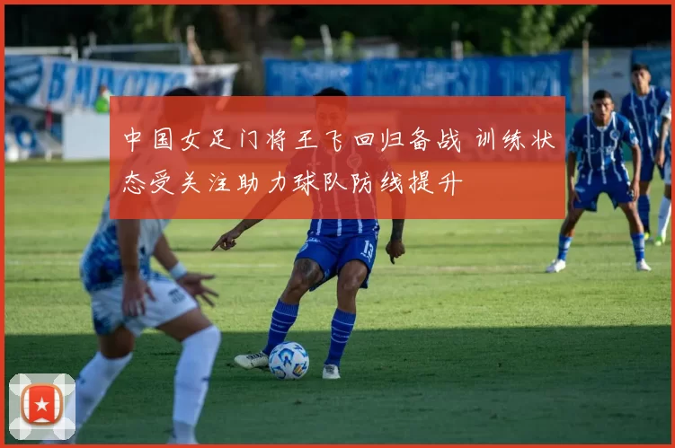中国女足门将王飞回归备战 训练状态受关注助力球队防线提升