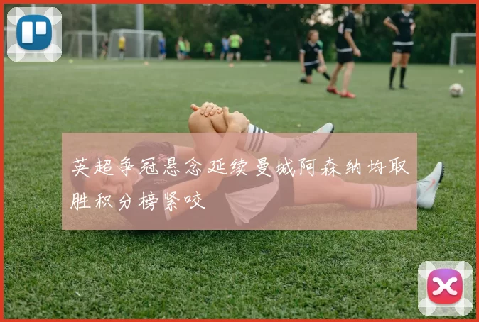 英超争冠悬念延续曼城阿森纳均取胜积分榜紧咬