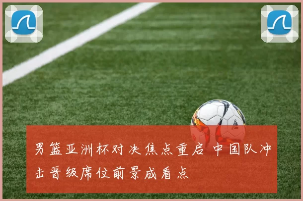 男篮亚洲杯对决焦点重启 中国队冲击晋级席位前景成看点