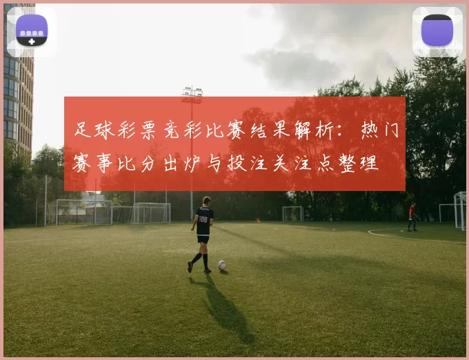 足球彩票竞彩比赛结果解析：热门赛事比分出炉与投注关注点整理