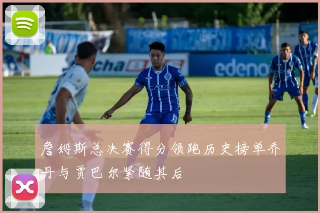 詹姆斯总决赛得分领跑历史榜单乔丹与贾巴尔紧随其后
