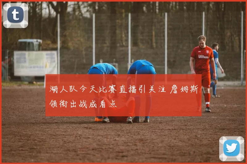 湖人队今天比赛直播引关注 詹姆斯领衔出战成看点