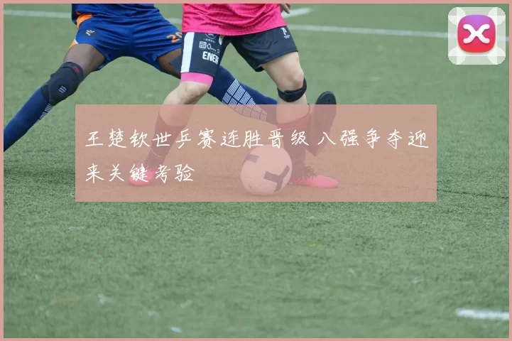 王楚钦世乒赛连胜晋级 八强争夺迎来关键考验