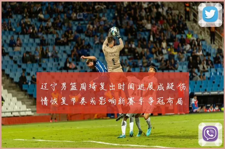 辽宁男篮周琦复出时间进展成疑 伤情恢复节奏或影响新赛季争冠布局