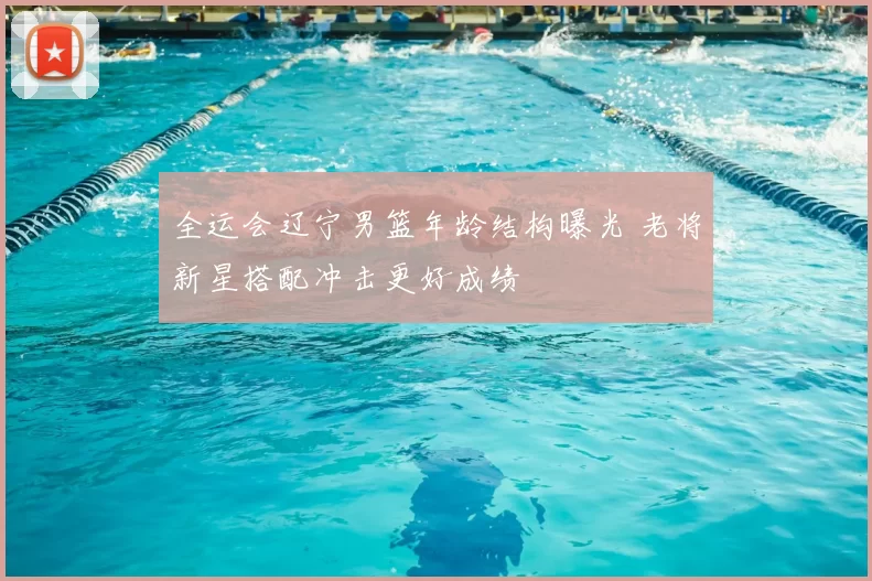 全运会辽宁男篮年龄结构曝光 老将新星搭配冲击更好成绩