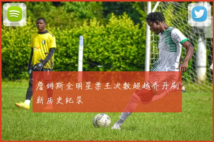 詹姆斯全明星票王次数超越乔丹刷新历史纪录