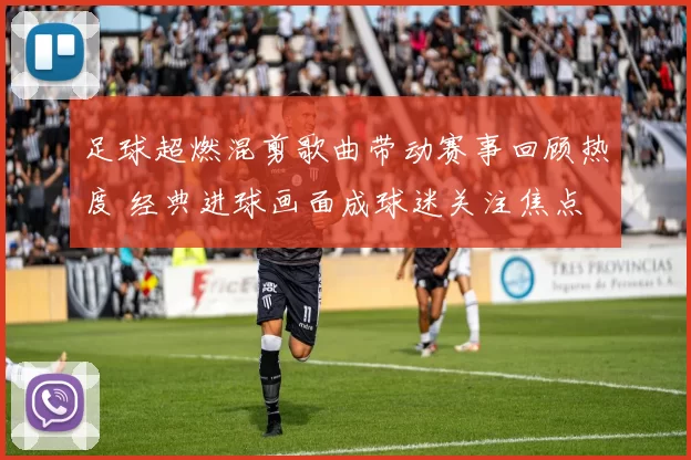 足球超燃混剪歌曲带动赛事回顾热度 经典进球画面成球迷关注焦点