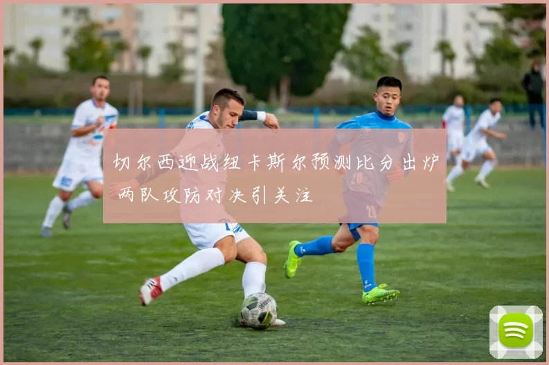 切尔西迎战纽卡斯尔预测比分出炉 两队攻防对决引关注