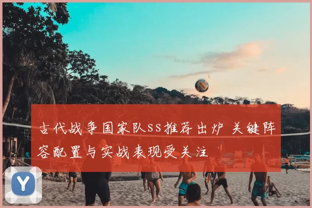 古代战争国家队ss推荐出炉 关键阵容配置与实战表现受关注