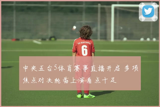 中央五台5体育赛事直播开启 多项焦点对决轮番上演看点十足