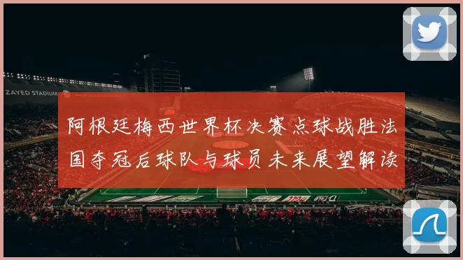 阿根廷梅西世界杯决赛点球战胜法国夺冠后球队与球员未来展望解读