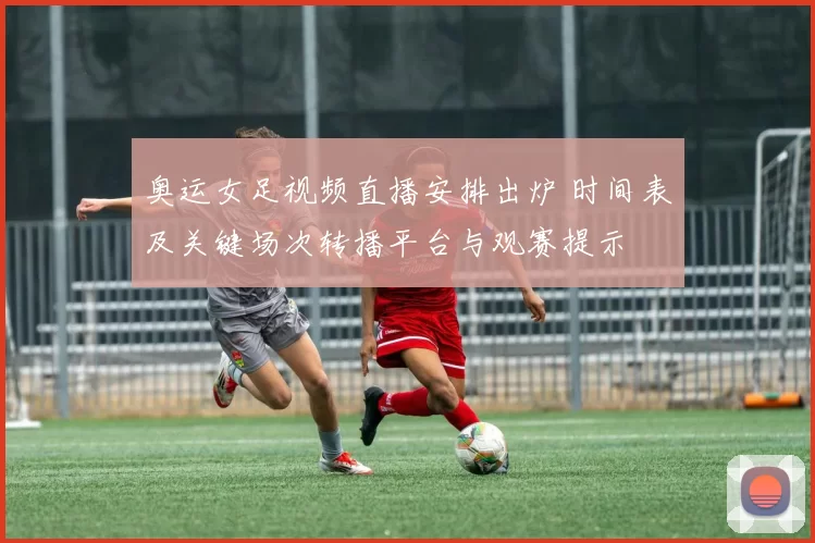 奥运女足视频直播安排出炉 时间表及关键场次转播平台与观赛提示